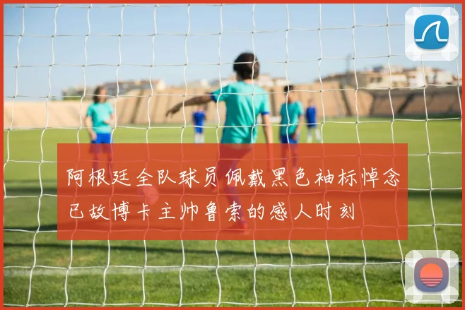 阿根廷全队球员佩戴黑色袖标悼念已故博卡主帅鲁索的感人时刻