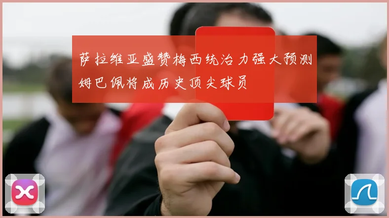 萨拉维亚盛赞梅西统治力强大预测姆巴佩将成历史顶尖球员