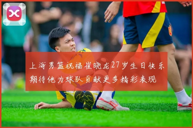上海男篮祝福崔晓龙27岁生日快乐期待他为球队贡献更多精彩表现