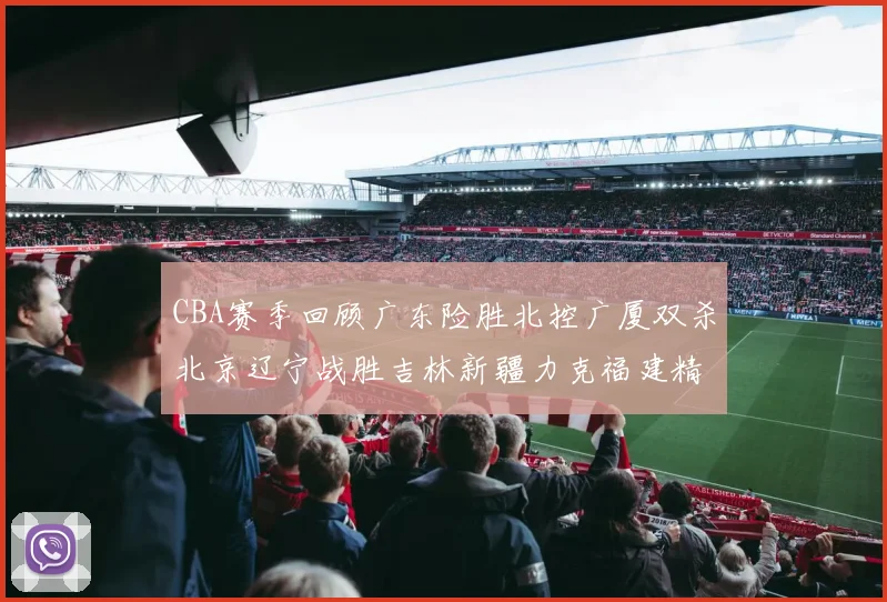 CBA赛季回顾广东险胜北控广厦双杀北京辽宁战胜吉林新疆力克福建精彩纷呈