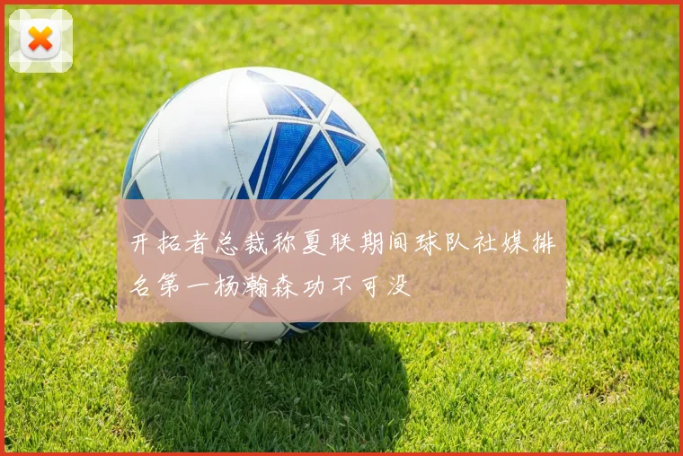 开拓者总裁称夏联期间球队社媒排名第一杨瀚森功不可没