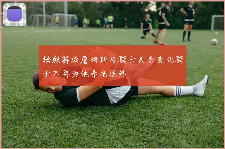 杨毅解读詹姆斯与骑士关系变化骑士不再为他养老送终