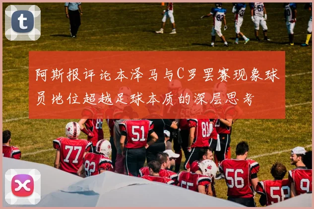 阿斯报评论本泽马与C罗罢赛现象球员地位超越足球本质的深层思考