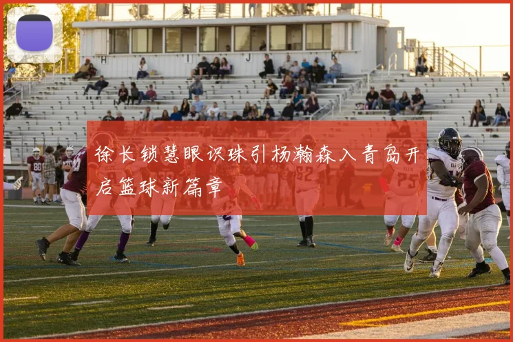 徐长锁慧眼识珠引杨瀚森入青岛开启篮球新篇章