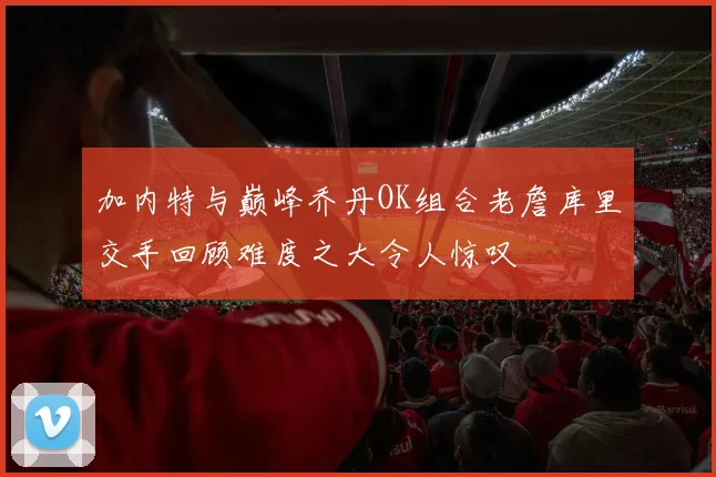 加内特与巅峰乔丹OK组合老詹库里交手回顾难度之大令人惊叹