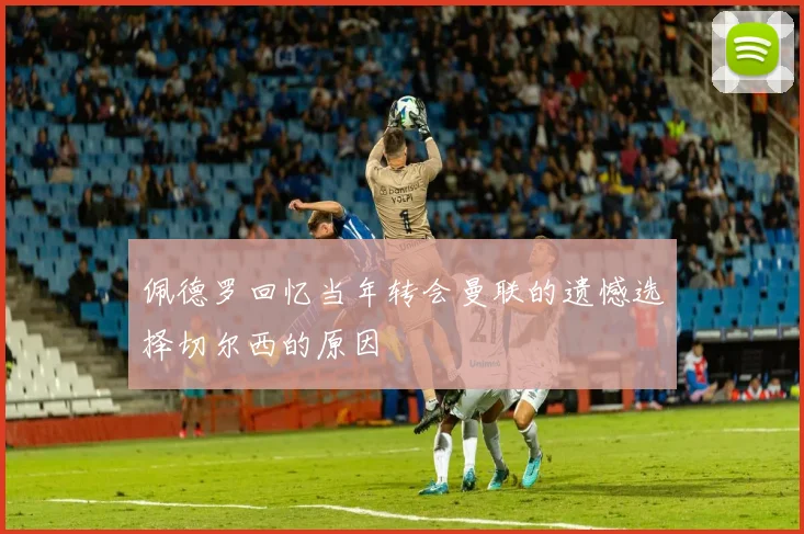 佩德罗回忆当年转会曼联的遗憾选择切尔西的原因