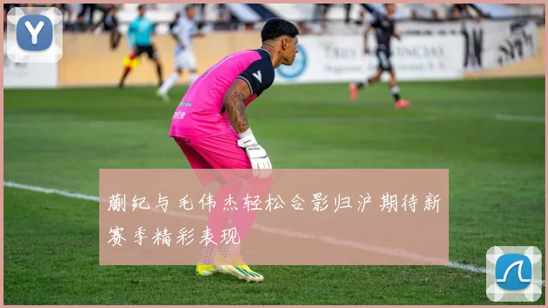 蒯纪与毛伟杰轻松合影归沪期待新赛季精彩表现