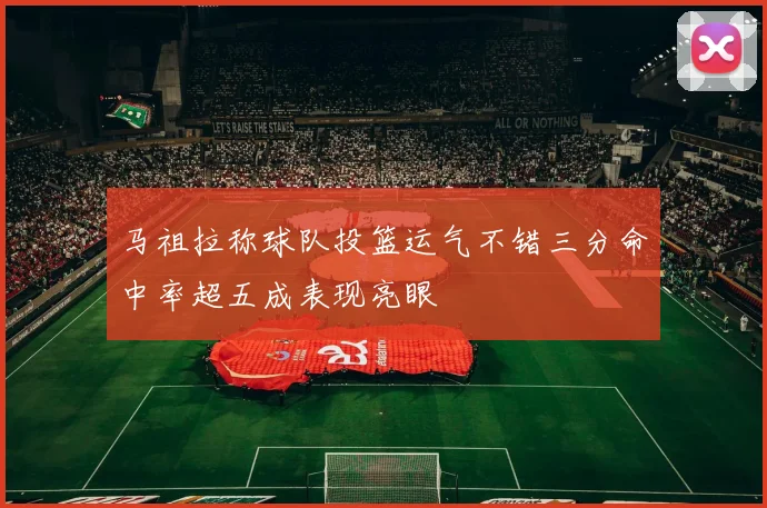 马祖拉称球队投篮运气不错三分命中率超五成表现亮眼
