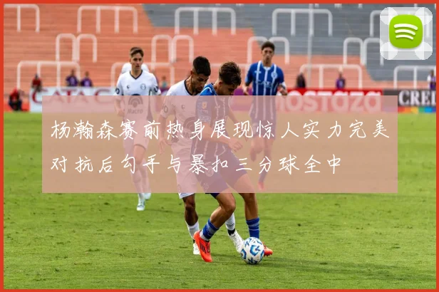 杨瀚森赛前热身展现惊人实力完美对抗后勾手与暴扣三分球全中