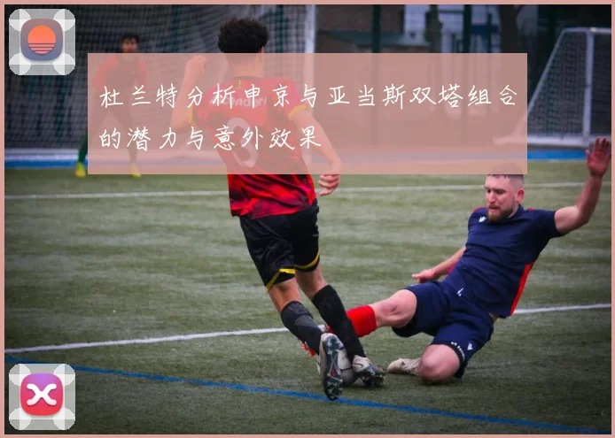杜兰特分析申京与亚当斯双塔组合的潜力与意外效果