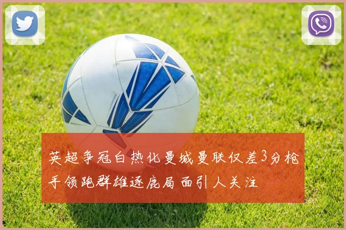英超争冠白热化曼城曼联仅差3分枪手领跑群雄逐鹿局面引人关注