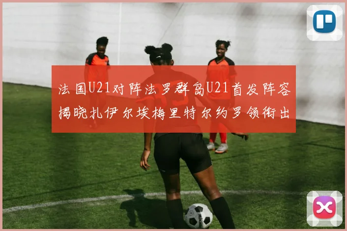 法国U21对阵法罗群岛U21首发阵容揭晓扎伊尔埃梅里特尔约罗领衔出战