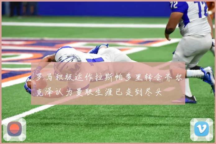 罗马积极运作拉斯帕多里转会齐尔克泽认为曼联生涯已走到尽头