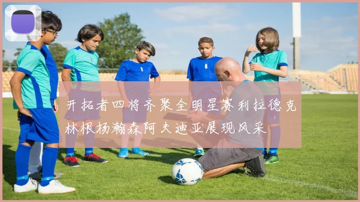 开拓者四将齐聚全明星赛利拉德克林根杨瀚森阿夫迪亚展现风采